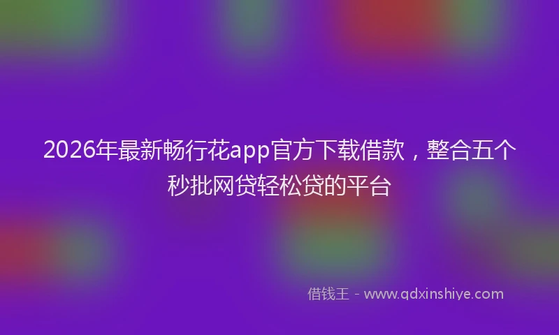 2026年最新畅行花app官方下载借款，整合五个秒批网贷轻松贷的平台