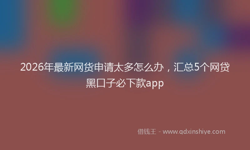2026年最新网货申请太多怎么办，汇总5个网贷黑口子必下款app