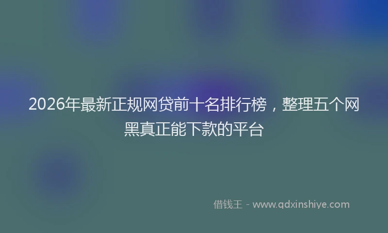 2026年最新正规网贷前十名排行榜，整理五个网黑真正能下款的平台