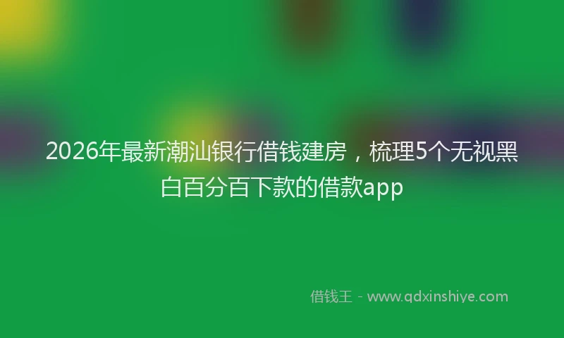 2026年最新潮汕银行借钱建房，梳理5个无视黑白百分百下款的借款app