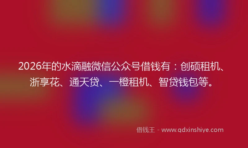 2026年的水滴融微信公众号借钱有：创硕租机、浙享花、通天贷、一橙租机、智贷钱包等。