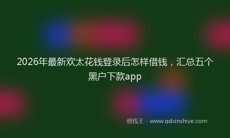 2026年最新欢太花钱登录后怎样借钱，汇总五个黑户下款app