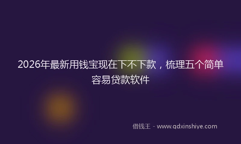 2026年最新用钱宝现在下不下款，梳理五个简单容易贷款软件