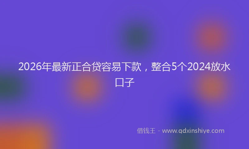 2026年最新正合贷容易下款，整合5个2024放水口子