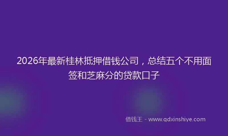 2026年最新桂林抵押借钱公司，总结五个不用面签和芝麻分的贷款口子