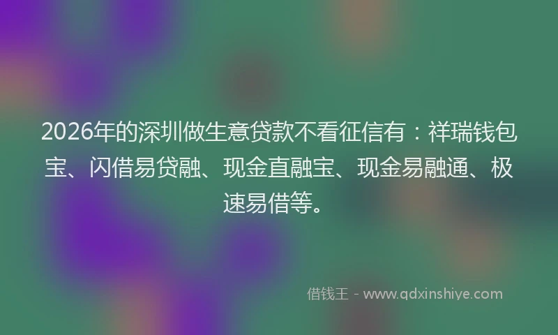 2026年的深圳做生意贷款不看征信有：祥瑞钱包宝、闪借易贷融、现金直融宝、现金易融通、极速易借等。
