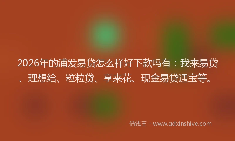 2026年的浦发易贷怎么样好下款吗有：我来易贷、理想给、粒粒贷、享来花、现金易贷通宝等。