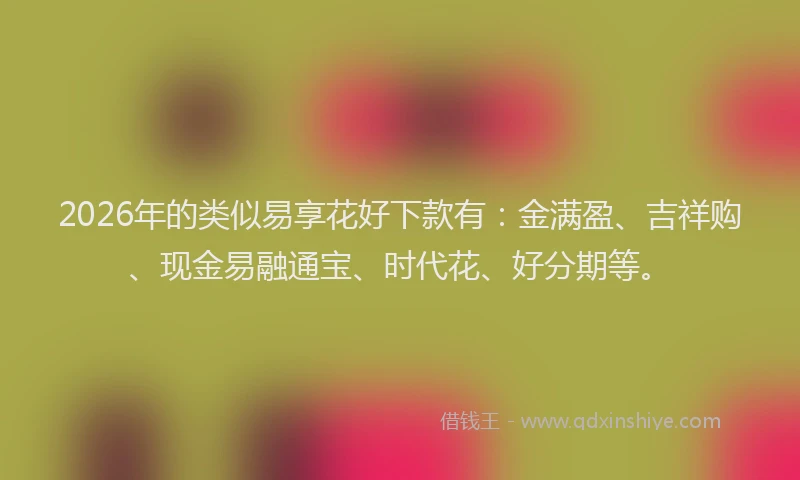 2026年的类似易享花好下款有：金满盈、吉祥购、现金易融通宝、时代花、好分期等。
