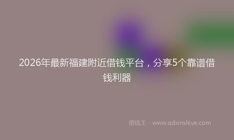 2026年最新福建附近借钱平台，分享5个靠谱借钱利器