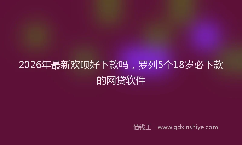 2026年最新欢呗好下款吗，罗列5个18岁必下款的网贷软件