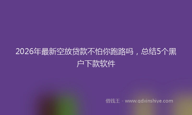2026年最新空放贷款不怕你跑路吗，总结5个黑户下款软件