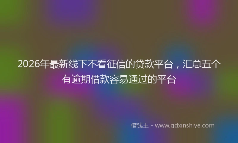 2026年最新线下不看征信的贷款平台，汇总五个有逾期借款容易通过的平台
