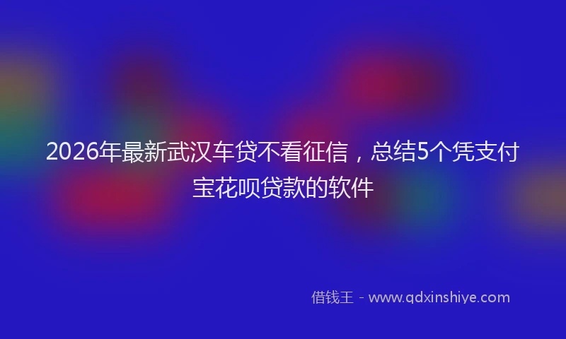 2026年最新武汉车贷不看征信，总结5个凭支付宝花呗贷款的软件