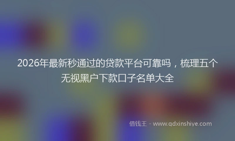2026年最新秒通过的贷款平台可靠吗，梳理五个无视黑户下款口子名单大全