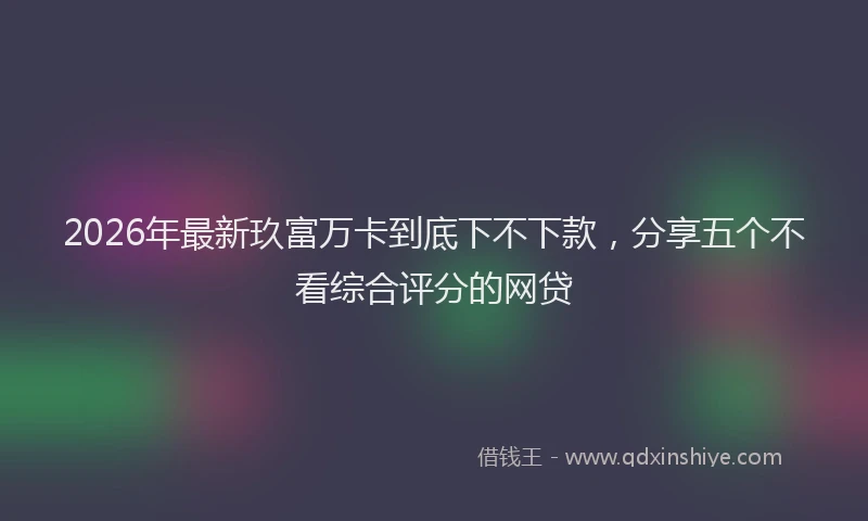 2026年最新玖富万卡到底下不下款，分享五个不看综合评分的网贷