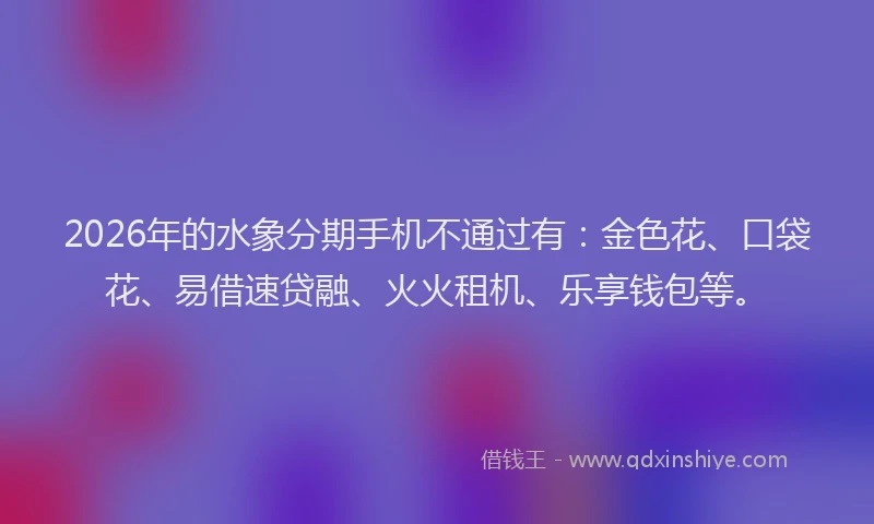 2026年的水象分期手机不通过有：金色花、口袋花、易借速贷融、火火租机、乐享钱包等。
