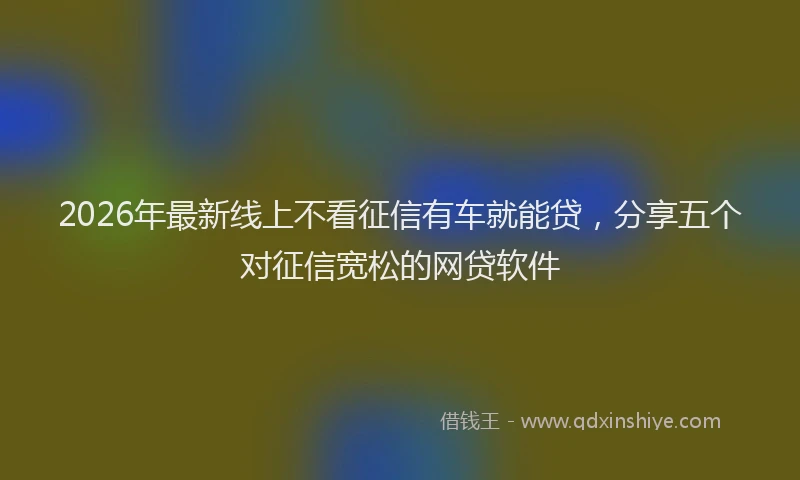 2026年最新线上不看征信有车就能贷，分享五个对征信宽松的网贷软件