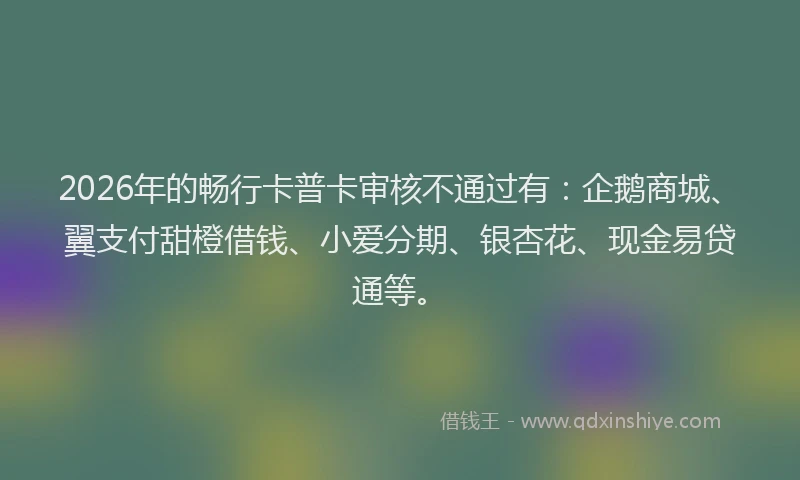 2026年的畅行卡普卡审核不通过有：企鹅商城、翼支付甜橙借钱、小爱分期、银杏花、现金易贷通等。