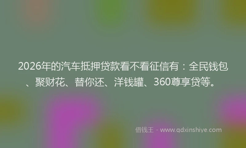 2026年的汽车抵押贷款看不看征信有：全民钱包、聚财花、替你还、洋钱罐、360尊享贷等。