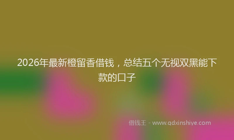 2026年最新橙留香借钱，总结五个无视双黑能下款的口子