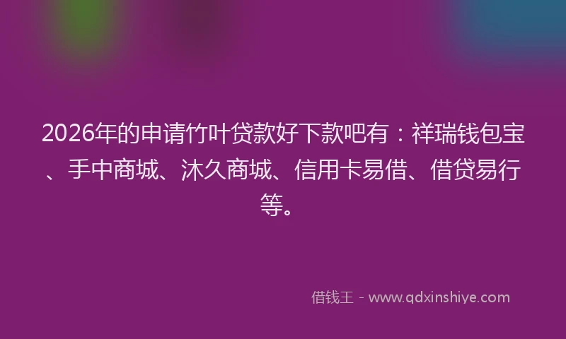 2026年的申请竹叶贷款好下款吧有：祥瑞钱包宝、手中商城、沐久商城、信用卡易借、借贷易行等。