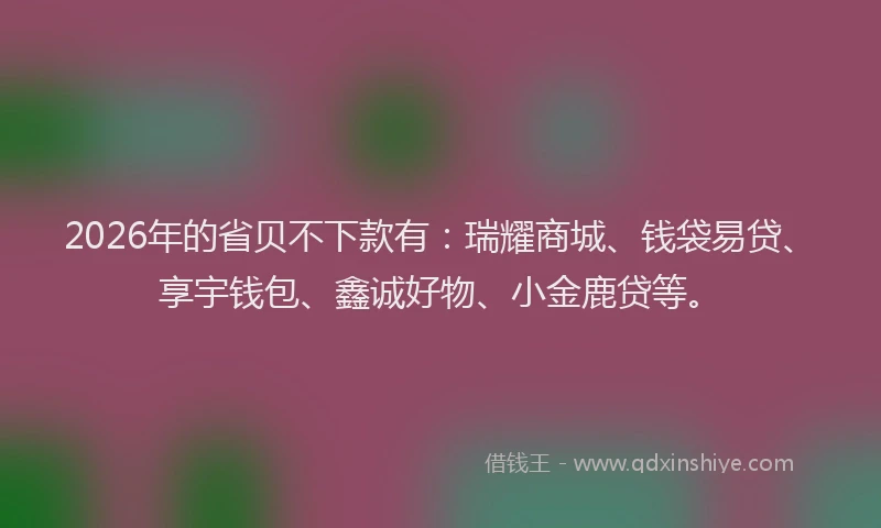 2026年的省贝不下款有：瑞耀商城、钱袋易贷、享宇钱包、鑫诚好物、小金鹿贷等。