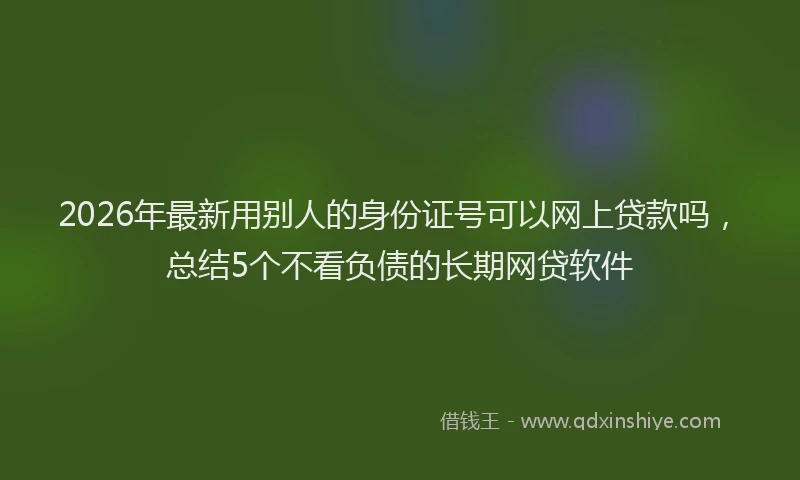 2026年最新用别人的身份证号可以网上贷款吗，总结5个不看负债的长期网贷软件