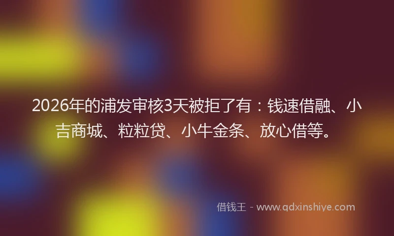 2026年的浦发审核3天被拒了有：钱速借融、小吉商城、粒粒贷、小牛金条、放心借等。