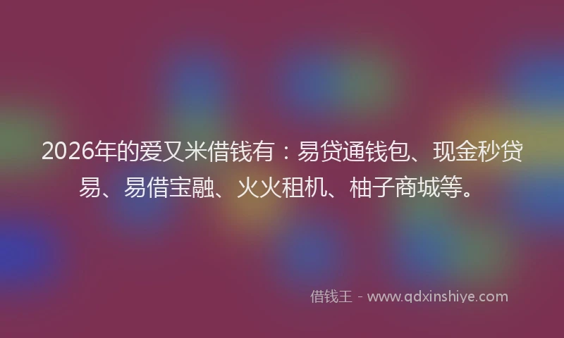 2026年的爱又米借钱有：易贷通钱包、现金秒贷易、易借宝融、火火租机、柚子商城等。