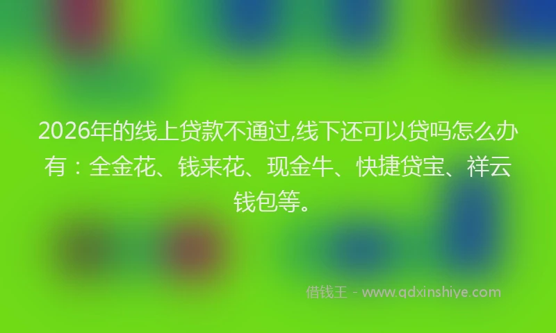 2026年的线上贷款不通过,线下还可以贷吗怎么办有：全金花、钱来花、现金牛、快捷贷宝、祥云钱包等。