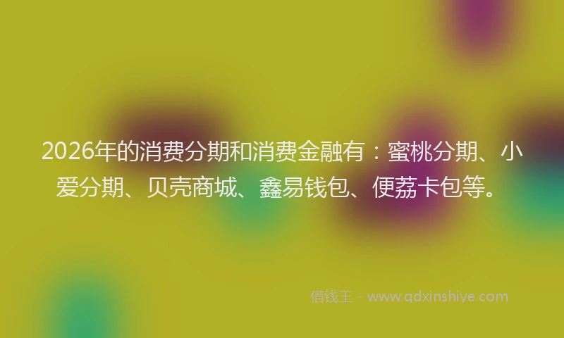 2026年的消费分期和消费金融有：蜜桃分期、小爱分期、贝壳商城、鑫易钱包、便荔卡包等。