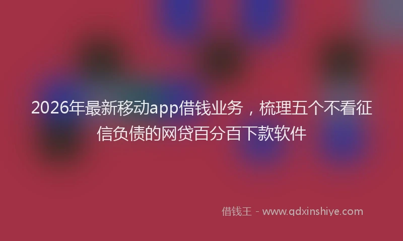 2026年最新移动app借钱业务，梳理五个不看征信负债的网贷百分百下款软件