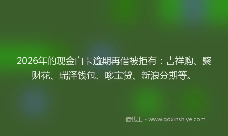 2026年的现金白卡逾期再借被拒有：吉祥购、聚财花、瑞泽钱包、哆宝贷、新浪分期等。