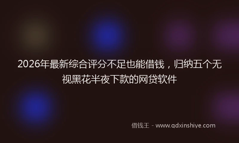 2026年最新综合评分不足也能借钱，归纳五个无视黑花半夜下款的网贷软件
