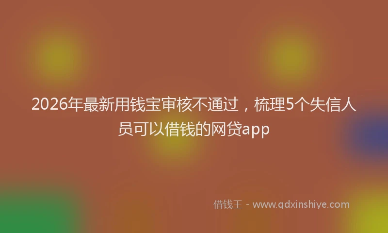 2026年最新用钱宝审核不通过，梳理5个失信人员可以借钱的网贷app