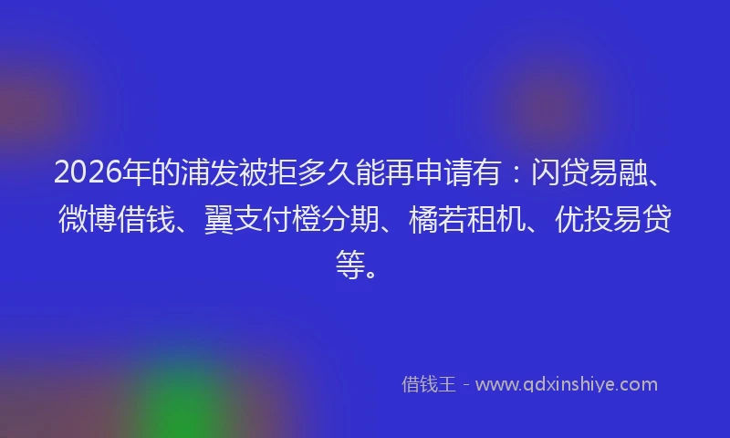 2026年的浦发被拒多久能再申请有：闪贷易融、微博借钱、翼支付橙分期、橘若租机、优投易贷等。