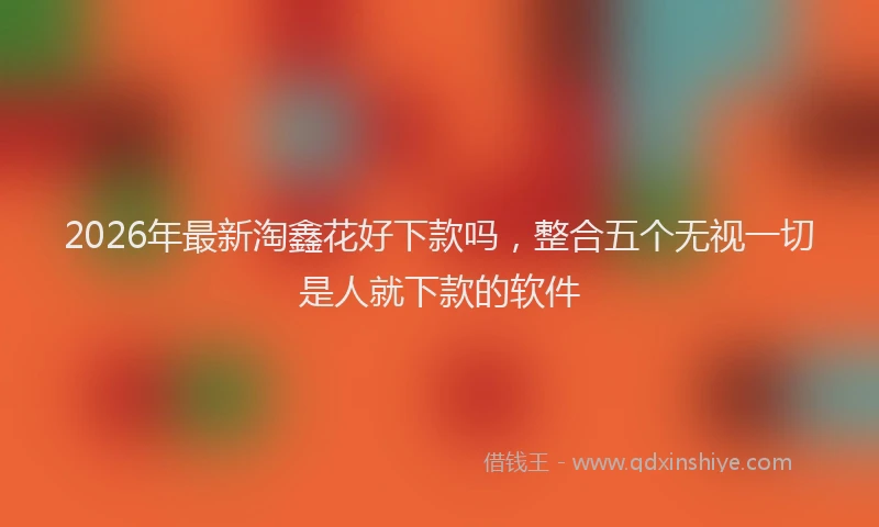2026年最新淘鑫花好下款吗，整合五个无视一切是人就下款的软件