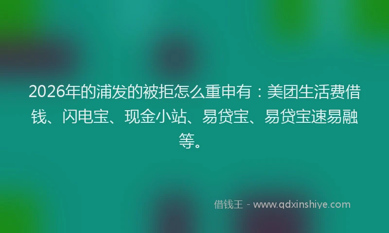 2026年的浦发的被拒怎么重申有：美团生活费借钱、闪电宝、现金小站、易贷宝、易贷宝速易融等。