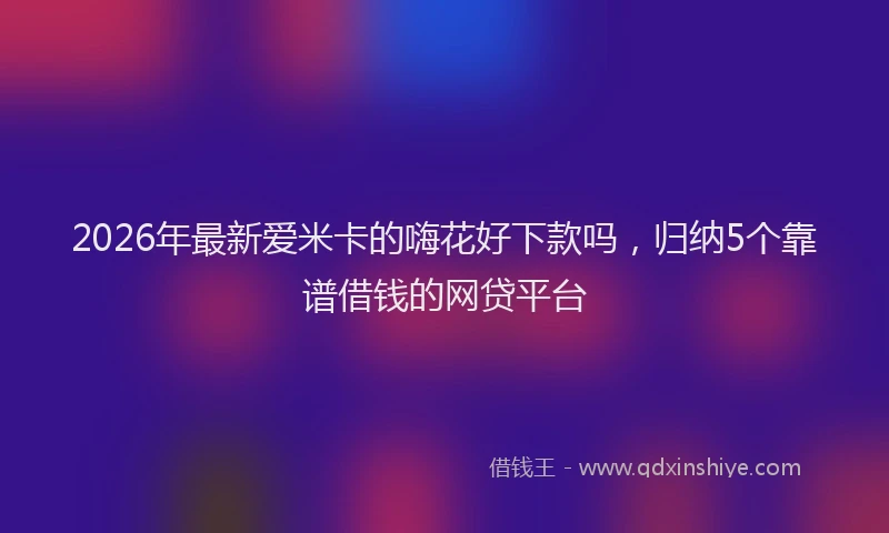 2026年最新爱米卡的嗨花好下款吗，归纳5个靠谱借钱的网贷平台
