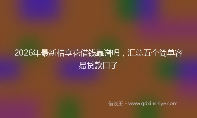 2026年最新桔享花借钱靠谱吗，汇总五个简单容易贷款口子