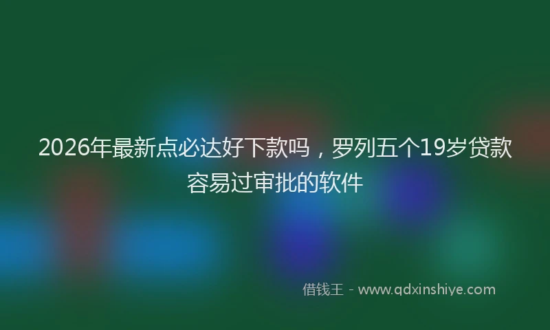 2026年最新点必达好下款吗，罗列五个19岁贷款容易过审批的软件
