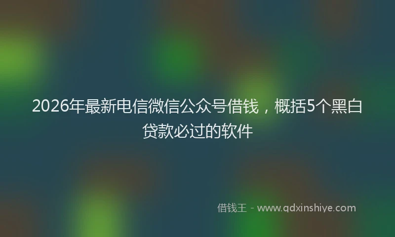 2026年最新电信微信公众号借钱，概括5个黑白贷款必过的软件