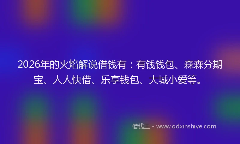 2026年的火焰解说借钱有：有钱钱包、森森分期宝、人人快借、乐享钱包、大城小爱等。