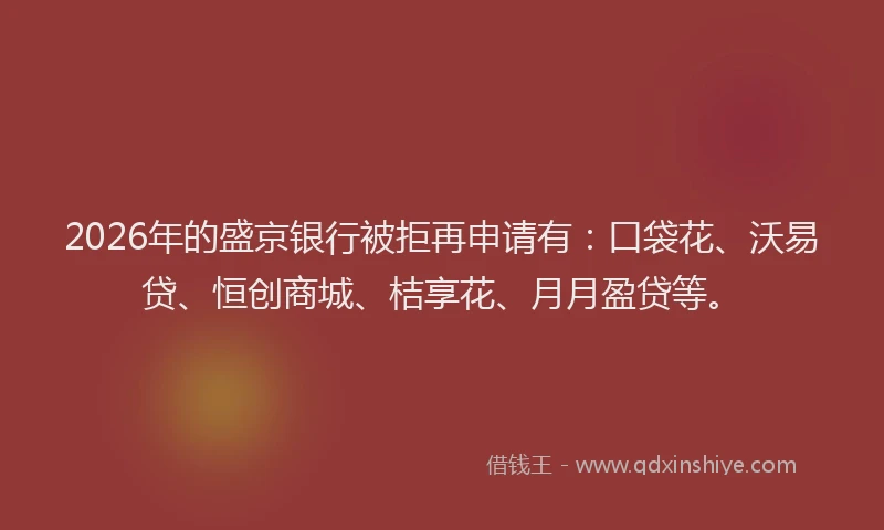2026年的盛京银行被拒再申请有：口袋花、沃易贷、恒创商城、桔享花、月月盈贷等。