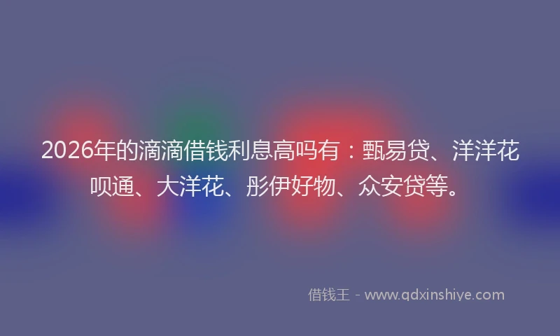 2026年的滴滴借钱利息高吗有：甄易贷、洋洋花呗通、大洋花、彤伊好物、众安贷等。