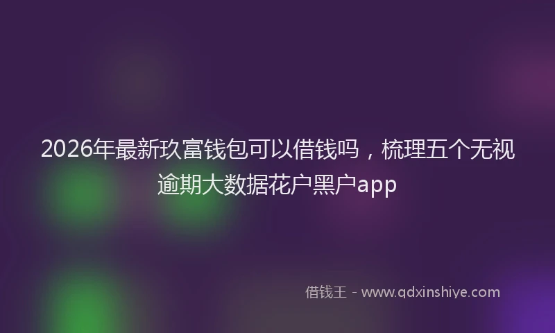 2026年最新玖富钱包可以借钱吗，梳理五个无视逾期大数据花户黑户app