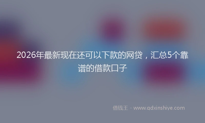 2026年最新现在还可以下款的网贷，汇总5个靠谱的借款口子