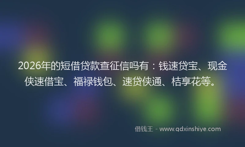 2026年的短借贷款查征信吗有：钱速贷宝、现金侠速借宝、福禄钱包、速贷侠通、桔享花等。