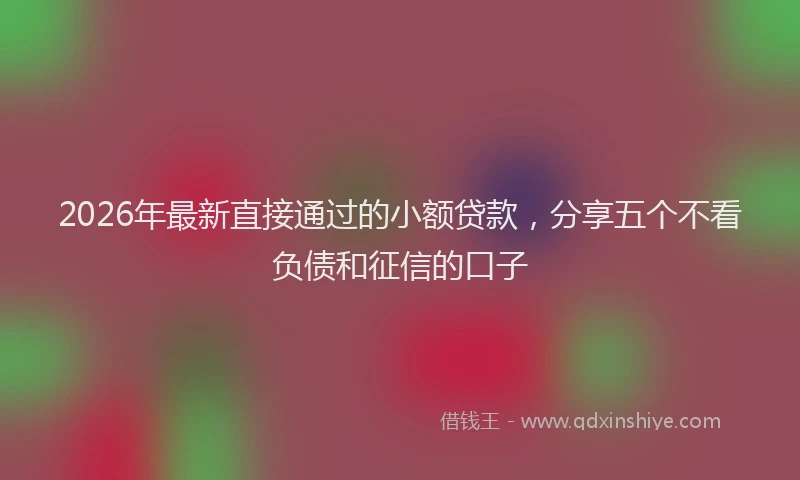 2026年最新直接通过的小额贷款，分享五个不看负债和征信的口子