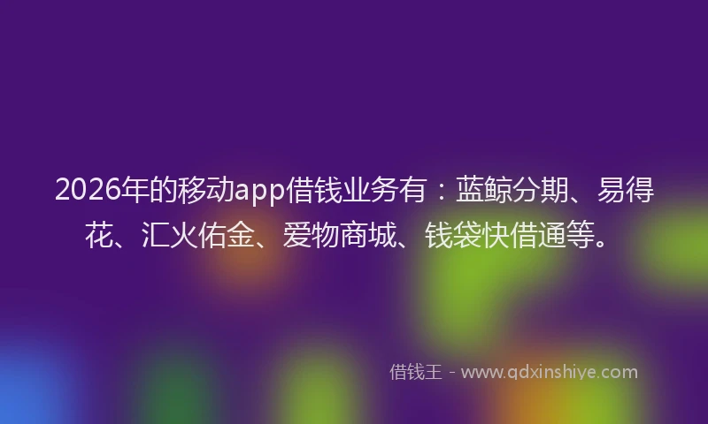 2026年的移动app借钱业务有：蓝鲸分期、易得花、汇火佑金、爱物商城、钱袋快借通等。